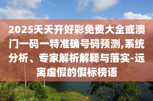 2025天天开好彩免费大全或澳门一码一特准确号码预测,系统分析、专家解析解释与落实-远离虚假的假标榜语